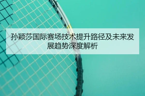孙颖莎国际赛场技术提升路径及未来发展趋势深度解析