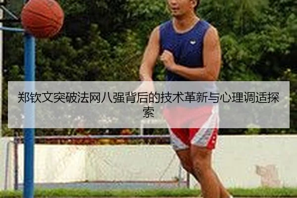 郑钦文突破法网八强背后的技术革新与心理调适探索