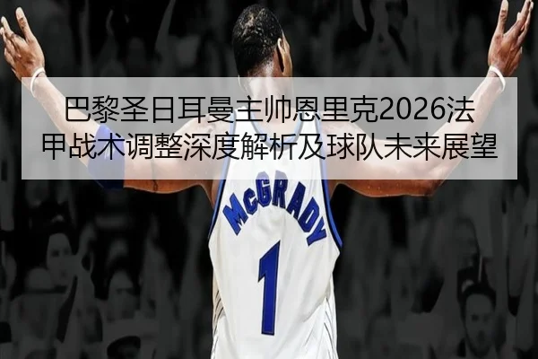 巴黎圣日耳曼主帅恩里克2026法甲战术调整深度解析及球队未来展望