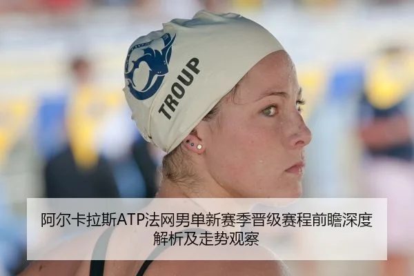 阿尔卡拉斯ATP法网男单新赛季晋级赛程前瞻深度解析及走势观察