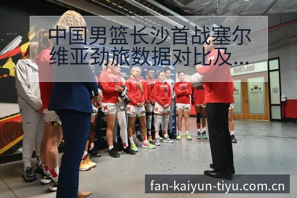 中国男篮长沙首战塞尔维亚劲旅数据对比及年轻球员表现分析 - 开云