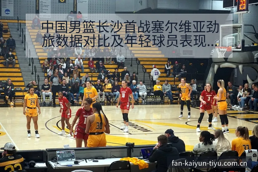 中国男篮长沙首战塞尔维亚劲旅数据对比及年轻球员表现分析 - 开云